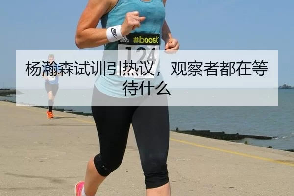 杨瀚森试训引热议，观察者都在等待什么